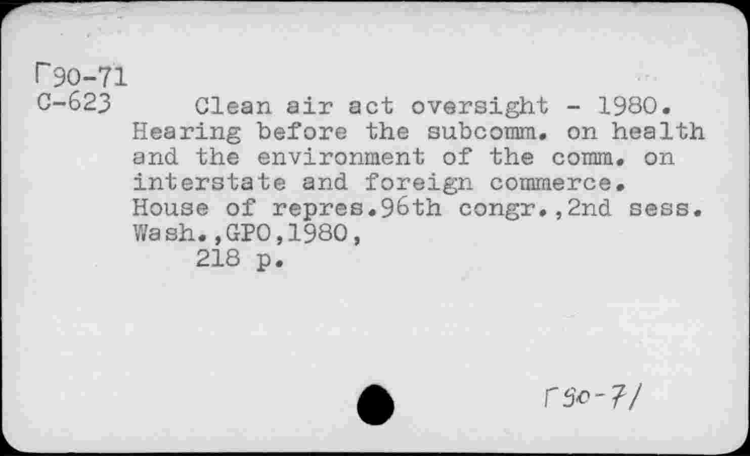 ﻿r 90-71
C-623 Clean air act oversight - 1980.
Hearing before the subcomm. on health and the environment of the comm, on interstate and foreign commerce.
House of repres.96th congr.,2nd sess. Wash.,GP0,1980,
218 p.
r^-7/